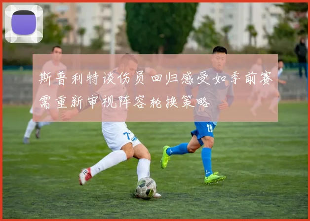 斯普利特谈伤员回归感受如季前赛需重新审视阵容轮换策略