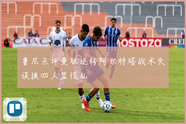 鲁尼点评曼联逆转阿尔特塔战术失误换四人显慌乱