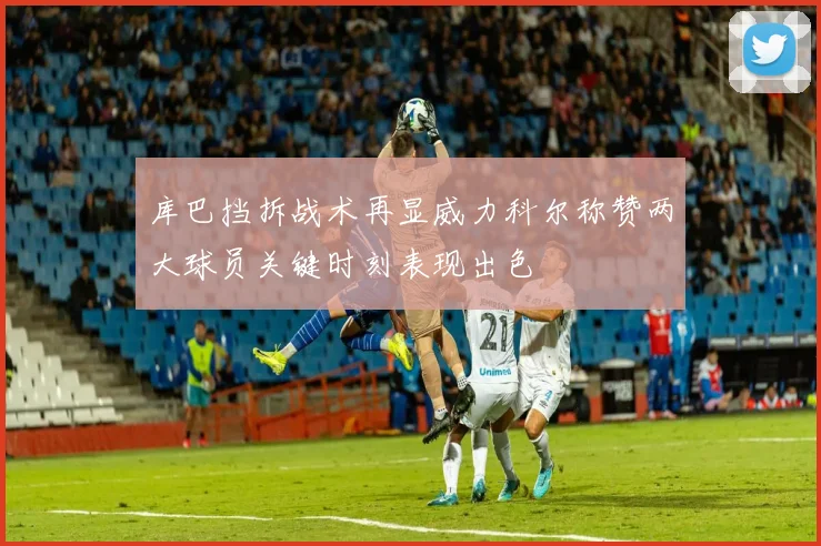 库巴挡拆战术再显威力科尔称赞两大球员关键时刻表现出色