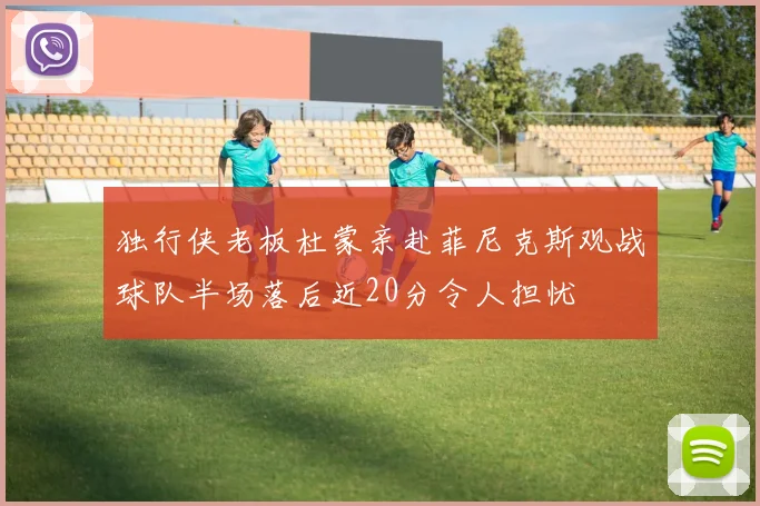 独行侠老板杜蒙亲赴菲尼克斯观战球队半场落后近20分令人担忧