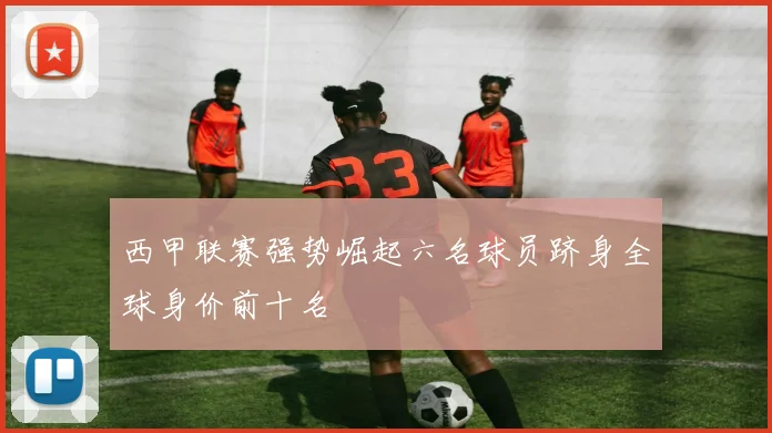 西甲联赛强势崛起六名球员跻身全球身价前十名