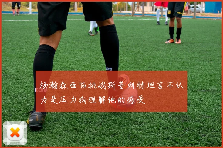 杨瀚森面临挑战斯普利特坦言不认为是压力我理解他的感受