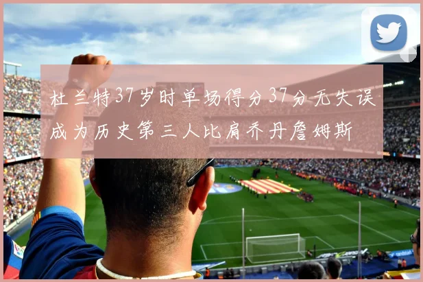 杜兰特37岁时单场得分37分无失误成为历史第三人比肩乔丹詹姆斯